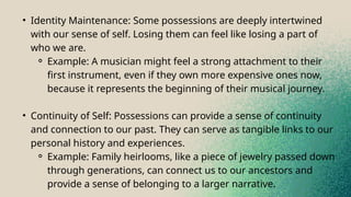 • Identity Maintenance: Some possessions are deeply intertwined
with our sense of self. Losing them can feel like losing a part of
who we are.
⚬ Example: A musician might feel a strong attachment to their
first instrument, even if they own more expensive ones now,
because it represents the beginning of their musical journey.
• Continuity of Self: Possessions can provide a sense of continuity
and connection to our past. They can serve as tangible links to our
personal history and experiences.
⚬ Example: Family heirlooms, like a piece of jewelry passed down
through generations, can connect us to our ancestors and
provide a sense of belonging to a larger narrative.
 