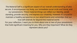 The Material Self is a significant aspect of our overall understanding of who
we are. It encompasses our body, our immediate social circle and home, and
our possessions. These material things can reflect our identity, social
standing, provide security, and express our creativity. However, it's crucial to
maintain a healthy perspective on our attachments and remember that our
true self extends far beyond the material world.
For your reflection, I want you to think about one or two of your possessions
that hold significant meaning for you. Why are they important? What do they
represent about you?
 
