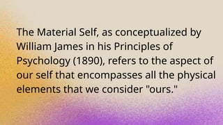 The Material Self, as conceptualized by
William James in his Principles of
Psychology (1890), refers to the aspect of
our self that encompasses all the physical
elements that we consider "ours."
 