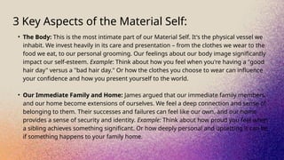 3 Key Aspects of the Material Self:
• The Body: This is the most intimate part of our Material Self. It's the physical vessel we
inhabit. We invest heavily in its care and presentation – from the clothes we wear to the
food we eat, to our personal grooming. Our feelings about our body image significantly
impact our self-esteem. Example: Think about how you feel when you're having a "good
hair day" versus a "bad hair day." Or how the clothes you choose to wear can influence
your confidence and how you present yourself to the world.
• Our Immediate Family and Home: James argued that our immediate family members
and our home become extensions of ourselves. We feel a deep connection and sense of
belonging to them. Their successes and failures can feel like our own, and our home
provides a sense of security and identity. Example: Think about how proud you feel when
a sibling achieves something significant. Or how deeply personal and upsetting it can be
if something happens to your family home.
 