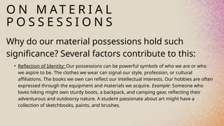 O N M A T E R I A L
P O S S E S S I O N S
Why do our material possessions hold such
significance? Several factors contribute to this:
• Reflection of Identity: Our possessions can be powerful symbols of who we are or who
we aspire to be. The clothes we wear can signal our style, profession, or cultural
affiliations. The books we own can reflect our intellectual interests. Our hobbies are often
expressed through the equipment and materials we acquire. Example: Someone who
loves hiking might own sturdy boots, a backpack, and camping gear, reflecting their
adventurous and outdoorsy nature. A student passionate about art might have a
collection of sketchbooks, paints, and brushes.
 