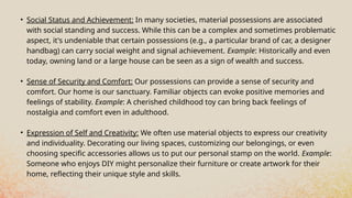• Social Status and Achievement: In many societies, material possessions are associated
with social standing and success. While this can be a complex and sometimes problematic
aspect, it's undeniable that certain possessions (e.g., a particular brand of car, a designer
handbag) can carry social weight and signal achievement. Example: Historically and even
today, owning land or a large house can be seen as a sign of wealth and success.
• Sense of Security and Comfort: Our possessions can provide a sense of security and
comfort. Our home is our sanctuary. Familiar objects can evoke positive memories and
feelings of stability. Example: A cherished childhood toy can bring back feelings of
nostalgia and comfort even in adulthood.
• Expression of Self and Creativity: We often use material objects to express our creativity
and individuality. Decorating our living spaces, customizing our belongings, or even
choosing specific accessories allows us to put our personal stamp on the world. Example:
Someone who enjoys DIY might personalize their furniture or create artwork for their
home, reflecting their unique style and skills.
 