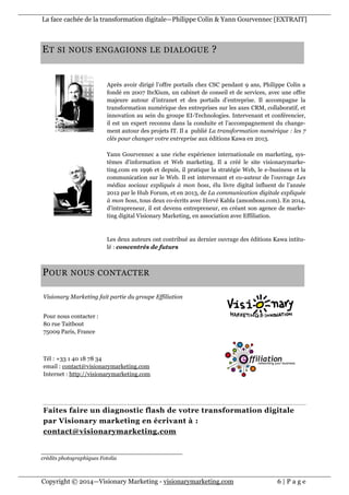 La face cachée de la transformation digitale—Philippe Colin & Yann Gourvennec [EXTRAIT]
Copyright © 2014—Visionary Marketing - visionarymarketing.com 6 | P a g e
Visionary Marketing fait partie du groupe Effiliation
Pour nous contacter :
80 rue Taitbout
75009 Paris, France
Tél : +33 1 40 18 78 34
email : contact@visionarymarketing.com
Internet : http://visionarymarketing.com
Faites faire un diagnostic flash de votre transformation digitale
par Visionary marketing en écrivant à :
contact@visionarymarketing.com
ET SI NOUS ENGAGIONS LE DIALOGUE ?
Après avoir dirigé l’offre portails chez CSC pendant 9 ans, Philippe Colin a
fondé en 2007 IteXium, un cabinet de conseil et de services, avec une offre
majeure autour d’intranet et des portails d’entreprise. Il accompagne la
transformation numérique des entreprises sur les axes CRM, collaboratif, et
innovation au sein du groupe EI-Technologies. Intervenant et conférencier,
il est un expert reconnu dans la conduite et l’accompagnement du change-
ment autour des projets IT. Il a publié La transformation numérique : les 7
clés pour changer votre entreprise aux éditions Kawa en 2013.
Yann Gourvennec a une riche expérience internationale en marketing, sys-
tèmes d'information et Web marketing. Il a créé le site visionarymarke-
ting.com en 1996 et depuis, il pratique la stratégie Web, le e-business et la
communication sur le Web. Il est intervenant et co-auteur de l'ouvrage Les
médias sociaux expliqués à mon boss, élu livre digital influent de l’année
2012 par le Hub Forum, et en 2013, de La communication digitale expliquée
à mon boss, tous deux co-écrits avec Hervé Kabla (amonboss.com). En 2014,
d’intrapreneur, il est devenu entrepreneur, en créant son agence de marke-
ting digital Visionary Marketing, en association avec Effiliation.
Les deux auteurs ont contribué au dernier ouvrage des éditions Kawa intitu-
lé : concentrés de futurs
POUR NOUS CONTACTER
crédits photographiques Fotolia
 