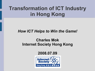 Transformation of ICT Industry in Hong Kong How ICT Helps to Win the Game! Charles Mok Internet Society Hong Kong 2008.07.09 