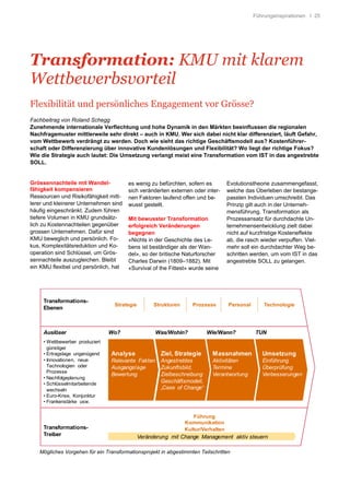 Führungsinspirationen I 25
Transformation: KMU mit klarem
Wettbewerbsvorteil
Flexibilität und persönliches Engagement vor Grösse?
Fachbeitrag von Roland Schegg
Zunehmende internationale Verflechtung und hohe Dynamik in den Märkten beeinflussen die regionalen
Nachfragemuster mittlerweile sehr direkt – auch in KMU. Wer sich dabei nicht klar differenziert, läuft Gefahr,
vom Wettbewerb verdrängt zu werden. Doch wie sieht das richtige Geschäftsmodell aus? Kostenführer-
schaft oder Differenzierung über innovative Kundenlösungen und Flexibilität? Wo liegt der richtige Fokus?
Wie die Strategie auch lautet: Die Umsetzung verlangt meist eine Transformation vom IST in das angestrebte
SOLL.
Grössennachteile mit Wandel-
fähigkeit kompensieren
Ressourcen und Risikofähigkeit mitt-
lerer und kleinerer Unternehmen sind
häufig eingeschränkt. Zudem führen
tiefere Volumen in KMU grundsätz-
lich zu Kostennachteilen gegenüber
grossen Unternehmen. Dafür sind
KMU beweglich und persönlich. Fo-
kus, Komplexitätsreduktion und Ko-
operation sind Schlüssel, um Grös-
sennachteile auszugleichen. Bleibt
ein KMU flexibel und persönlich, hat
es wenig zu befürchten, sofern es
sich veränderten externen oder inter-
nen Faktoren laufend offen und be-
wusst gestellt.
Mit bewusster Transformation
erfolgreich Veränderungen
begegnen
«Nichts in der Geschichte des Le-
bens ist beständiger als der Wan-
del», so der britische Naturforscher
Charles Darwin (1809–1882). Mit
«Survival of the Fittest» wurde seine
Evolutionstheorie zusammengefasst,
welche das Überleben der bestange-
passten Individuen umschreibt. Das
Prinzip gilt auch in der Unterneh-
mensführung. Transformation als
Prozessansatz für durchdachte Un-
ternehmensentwicklung zielt dabei
nicht auf kurzfristige Kosteneffekte
ab, die rasch wieder verpuffen. Viel-
mehr soll ein durchdachter Weg be-
schritten werden, um vom IST in das
angestrebte SOLL zu gelangen.
Veränderung mit Change Management aktiv steuern
Auslöser
• Wettbewerber produziert
günstiger
• Ertragslage ungenügend
• Innovationen, neue
Technologien oder
Prozesse
• Nachfolgeplanung
• Schlüsselmitarbeitende
wechseln
• Euro-Krise, Konjunktur
• Frankenstärke usw.
Wo? Was/Wohin? Wie/Wann? TUN
Transformations-
Ebenen
Kultur/Verhalten
Kommunikation
Führung
Transformations-
Treiber
Strategie Strukturen Prozesse Personal Technologie
Ziel, Strategie
Angestrebtes
Zukunftsbild,
Zielbeschreibung
Geschäftsmodell,
„Case of Change“
Analyse
Relevante Fakten
Ausgangslage
Bewertung
Umsetzung
Einführung
Überprüfung
Verbesserungen
Massnahmen
Aktivitäten
Termine
Verantwortung
Mögliches Vorgehen für ein Transformationsprojekt in abgestimmten Teilschritten
 