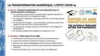 LA TRANSFORMATION NUMÉRIQUE : L’EFFET COVID-19
 Avant : Institutions généralement mal préparées pour la
transformations numériques :
 Les systèmes de gouvernance existants (RH, Système éducatif) ne
sont pas prêts pour un changement rapide ;
 Un manque d’intégration numérique entre les services (groupware
& workflow) ;
 Un manque de stratégie : une numérisation partielle souvent trop
rapide ou trop lente (sans schéma directeur) ;
 Un manque de cadrage juridique, économique, technologique et
pédagogique ;
 Un manque d’expériences digitales (compétences TIC) ;
 Pendant : l’effet Covid-19 en 2000 :
 Confinement et fermeture des universités (contaminations) ;
 Isolement numérique d’étudiants (fracture numérique) ;
 Menaces de rupture pédagogique et des examens (diplomation) ;
 Menaces de ralentissement/arrêt administratif des établissements
(salaires) ;
 Basculement forcé vers les cours en ligne et le télétravail ;
 