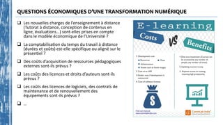 QUESTIONS ÉCONOMIQUES D’UNE TRANSFORMATION NUMÉRIQUE
 Les nouvelles charges de l’enseignement à distance
(Tutorat à distance, conception de contenus en
ligne, évaluations…) sont-elles prises en compte
dans le modèle économique de l’Université ?
 La comptabilisation du temps du travail à distance
(durées et coûts) est-elle spécifique ou aligné sur le
présentiel ?
 Des coûts d’acquisition de ressources pédagogiques
externes sont-ils prévus ?
 Les coûts des licences et droits d’auteurs sont-ils
prévus ?
 Les coûts des licences de logiciels, des contrats de
maintenance et de renouvellement des
équipements sont-ils prévus ?
 …
 