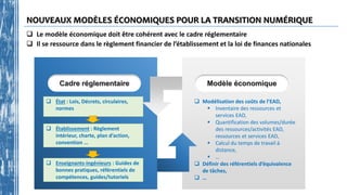 NOUVEAUX MODÈLES ÉCONOMIQUES POUR LA TRANSITION NUMÉRIQUE
 État : Lois, Décrets, circulaires,
normes
 Établissement : Règlement
intérieur, charte, plan d’action,
convention …
 Enseignants-ingénieurs : Guides de
bonnes pratiques, référentiels de
compétences, guides/tutoriels
Cadre réglementaire
 Modélisation des coûts de l’EAD,
 Inventaire des ressources et
services EAD,
 Quantification des volumes/durée
des ressources/activités EAD,
ressources et services EAD,
 Calcul du temps de travail à
distance,
 …
 Définir des référentiels d’équivalence
de tâches,
 …
Modèle économique
 Le modèle économique doit être cohérent avec le cadre réglementaire
 Il se ressource dans le règlement financier de l’établissement et la loi de finances nationales
 