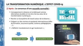 LA TRANSFORMATION NUMÉRIQUE : L’EFFET COVID-19
 Après : Le consensus d’une nouvelle normalité :
 L’enseignement à distance et le télétravail comme
alternatives durables et non de crise (au cœur de la
transformation numérique) ;
 Recréer un écosystème de travail autour de la distance ;
 S’aligner sur des normes et standards internationaux (offre
de formation, assurance qualité, contenus pédagogiques,
…) ;
 « Réfléchir mondialement et agir localement » ;
Un écosystème nouveau
Une stratégie adaptée
 