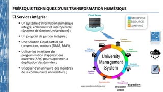 PRÉREQUIS TECHNIQUES D’UNE TRANSFORMATION NUMÉRIQUE
 Services intégrés :
 Un système d’information numérique
intégré, collaboratif et interopérable
(Système de Gestion Universitaire) ;
 Un progiciel de gestion intégrée ;
 Une solution Cloud partiel par
conventions, contrats (SAAS, PAAS) ;
 Utiliser les interfaces de
programmation d'applications
ouvertes (APIs) pour supprimer la
duplication des données ;
 Disposer d’un annuaire des membres
de la communauté universitaire ;
 