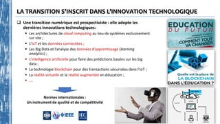 LA TRANSITION S’INSCRIT DANS L’INNOVATION TECHNOLOGIQUE
 Une transition numérique est prospectiviste : elle adopte les
dernières innovations technologiques:
 Les architectures de cloud computing au lieu de systèmes exclusivement
sur site ;
 L’IoT et les données connectées ;
 Les Big Data et l’analyse des données d’apprentissage (learning
analytics) ;
 L’intelligence artificielle pour faire des prédictions basées sur les big
data ;
 La technologie blockchain pour des transactions sécurisées dans l’IoT ;
 La réalité virtuelle et la réalité augmentée en éducation ;
 ….
Normes internationales :
Un instrument de qualité et de compétitivité
 