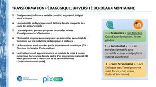 TRANSFORMATION PÉDAGOGIQUE, UNIVERSITÉ BORDEAUX MONTAIGNE
 Enseignement à distance variable : enrichi, augmenté, intégral
selon les cours ;
 Les modalités pédagogiques sont définies dans la maquette des
cours des départements ;
 Les enseignants peuvent proposer des modes mixtes
d’enseignement et d’évaluation ;
 L’Université propose aux enseignants un calendrier semestriel de
formation sur les modalités pédagogiques à distance ;
 Les formations sont assurées par le département numérique (DSI :
Direction du Service d’Information)
 Les étudiants sont appelés à suivre un module de mise à niveau
numérique hors cursus dans le cadre d’un programme national C2i
et PIX (Plateforme d'évaluation et de certification des
compétences numériques) ;
3 - « Suivi Personnalisé » : 1+2+
Dialogue avec l’enseignant via
mail, forum, chat, visios,
(tutorat Synchrone).
2 - « Suivi Global » : 1 + des
exercices formatifs auto-
correctifs ou avec corrigé global
(tutorat asynchrone)
1- « Ressources » non tutorées,
Quiz d’auto-évaluation, forum
général
 