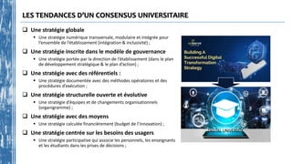 LES TENDANCES D’UN CONSENSUS UNIVERSITAIRE
 Une stratégie globale
 Une stratégie numérique transversale, modulaire et intégrée pour
l’ensemble de l’établissement (intégration & inclusivité) ;
 Une stratégie inscrite dans le modèle de gouvernance
 Une stratégie portée par la direction de l’établissement (dans le plan
de développement stratégique & le plan d’action) ;
 Une stratégie avec des référentiels :
 Une stratégie documentée avec des méthodes opératoires et des
procédures d’exécution ;
 Une stratégie structurelle ouverte et évolutive
 Une stratégie d’équipes et de changements organisationnels
(organigramme) ;
 Une stratégie avec des moyens
 Une stratégie calculée financièrement (budget de l’innovation) ;
 Une stratégie centrée sur les besoins des usagers
 Une stratégie participative qui associe les personnels, les enseignants
et les étudiants dans les prises de décisions ;
 