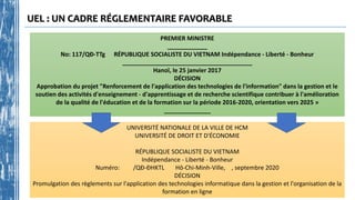 UEL : UN CADRE RÉGLEMENTAIRE FAVORABLE
PREMIER MINISTRE
____________
No: 117/QĐ-TTg RÉPUBLIQUE SOCIALISTE DU VIETNAM Indépendance - Liberté - Bonheur
_______________________________________
Hanoï, le 25 janvier 2017
DÉCISION
Approbation du projet "Renforcement de l'application des technologies de l'information" dans la gestion et le
soutien des activités d'enseignement - d'apprentissage et de recherche scientifique contribuer à l'amélioration
de la qualité de l'éducation et de la formation sur la période 2016-2020, orientation vers 2025 »
______________
UNIVERSITÉ NATIONALE DE LA VILLE DE HCM
UNIVERSITÉ DE DROIT ET D'ÉCONOMIE
RÉPUBLIQUE SOCIALISTE DU VIETNAM
Indépendance - Liberté - Bonheur
Numéro: /QĐ-ĐHKTL Hô-Chi-Minh-Ville, , septembre 2020
DÉCISION
Promulgation des règlements sur l'application des technologies informatique dans la gestion et l'organisation de la
formation en ligne
 
