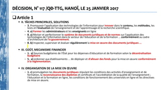 DÉCISION, N° 117 /QĐ-TTG, HANOÏ, LE 25 JANVIER 2017
Article 1
 II. TÂCHES PRINCIPALES, SOLUTIONS
- 3. Promouvoir l'application des technologies de l'information pour innover dans le contenu, les méthodes, les
tests et l'évaluation de l'enseignement et de l'apprentissage et la recherche scientifique.
- 4. a) Former les administrateurs et les enseignants en ligne
- 8. a) Réviser et perfectionner le système de documents juridiques et de normes sur l'application des
technologies de l'information dans le secteur de l'éducation et de la formation … conformément au cadre
d'architecture de l'e-gouvernement.
- 8. b) Inspecter, superviser et évaluer régulièrement la mise en œuvre des documents juridiques ...
 III. COÛT, MECANISME FINANCIER
- 1. a) Sources budgétaires de l'État pour les dépenses d'éducation et de formation selon la décentralisation
budgétaire
- 5. a) ordonner aux établissements ... de déployer et d'allouer des fonds pour la mise en œuvre conformément
à la réglementation.
 IV. ORGANISATION DE LA MISE EN ŒUVRE
- 1. c) promulgation les documents juridiques stipulant les conditions des activités d'enseignement et de
formation, la reconnaissance des diplômes et certificats et l'accréditation de la qualité de l'enseignement ;
l'éducation et la formation en ligne, les conditions de fonctionnement des universités en ligne et les directives
de mise en œuvre.
 