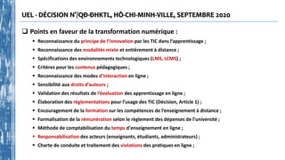 UEL - DÉCISION N°/QĐ-ĐHKTL, HÔ-CHI-MINH-VILLE, SEPTEMBRE 2020
 Points en faveur de la transformation numérique :
 Reconnaissance du principe de l’innovation par les TIC dans l’apprentissage ;
 Reconnaissance des modalités mixte et entièrement à distance ;
 Spécifications des environnements technologiques (LMS, LCMS) ;
 Critères pour les contenus pédagogiques ;
 Reconnaissance des modes d’interaction en ligne ;
 Sensibilité aux droits d’auteurs ;
 Validation des résultats de l’évaluation des apprentissage en ligne ;
 Élaboration des réglementations pour l’usage des TIC (Décision, Article 1) ;
 Encouragement de la formation sur les compétences de l’enseignement à distance ;
 Formalisation de la rémunération selon le règlement des dépenses de l’université ;
 Méthode de comptabilisation du temps d'enseignement en ligne ;
 Responsabilisation des acteurs (enseignants, étudiants, administrateurs) ;
 Charte de conduite et traitement des violations des pratiques en ligne ;
 