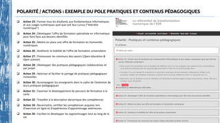 POLARITÉ / ACTIONS : EXEMPLE DU POLE PRATIQUES ET CONTENUS PÉDAGOGIQUES
 Action 23 : Former tous les étudiants aux fondamentaux informatiques
et aux usages numériques quel que soit leur cursus ("littératie
numérique")
 Action 24 : Développer l'offre de formation spécialisée en informatique
pour faire face aux besoins identifiés
 Action 25 : Mettre en place une offre de formation en Humanités
numériques
 Action 26 : Améliorer la lisibilité de l'offre de formation universitaire
 Action 27 : Promouvoir les communs des savoirs (Open education &
Open science)
 Action 28 : Développer des pratiques pédagogiques collaboratives et
par projet
 Action 29 : Valoriser et faciliter le partage de pratiques pédagogiques
innovantes
 Action 30 : Accompagner les enseignants dans le cadre de l'évolution de
leurs pratiques pédagogiques
 Action 31 : Favoriser le développement de parcours de formation à la
carte
 Action 32 : Travailler à la description dynamique des compétences
 Action 33 : Reconnaitre, certifier les compétences acquises lors
d'exercices en ligne et d'expériences d'apprentissage extérieures
 Action 34 : Faciliter et développer les apprentissages tout au long de la
vie
https://data.enseignementsup-recherche.gouv.fr/pages/referentiel_de_transformation_numerique/
 