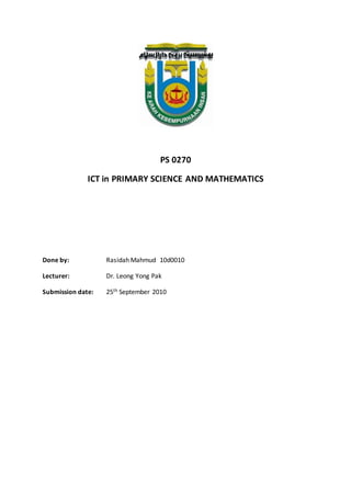 PS 0270
ICT in PRIMARY SCIENCE AND MATHEMATICS
Done by: Rasidah Mahmud 10d0010
Lecturer: Dr. Leong Yong Pak
Submission date: 25th September 2010
 
