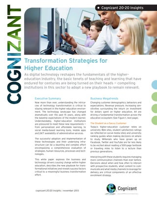 • Cognizant 20-20 Insights

Transformation Strategies for
Higher Education
As digital technology reshapes the fundamentals of the highereducation industry, the basic tenets of teaching and learning that have
endured for centuries are being turned on their heads — compelling
institutions in this sector to adopt a new playbook to remain relevant.
Executive Summary

Business Megatrends

Now more than ever, understanding the intricacies of technology transformation is critical to
staying relevant in the higher education environment. The technology landscape has changed
dramatically over the past 15 years, along with
the baseline expectations of the modern learner.
Understandably, higher-education institutions
are pressured to meet these new requirements —
from personalized and affordable learning, to
social media-based learning tools, mobile apps
and 24/7 availability of administrative services.

Changing customer demographics, behaviors and
expectations. Revenue pressure. Increasing sensitivities surrounding the return on investment
for dollars spent on higher education. All are
driving a fundamental transformation across the
education ecosystem (See Figure 1, next page).

The successful adoption and implementation of
these technologies and their underlying infrastructure can be a daunting and complex effort
encompassing a comprehensive evaluation of
strategies, human resources, processes and technologies.
This white paper explores the business and
technology drivers causing change within higher
education, describes the new playbook for transformational initiatives and reveals success factors
critical to a meaningful business transformation
effort.

cognizant 20-20 insights | november 2013

The Student as a Savvy Customer
Today’s higher-education customer relies on
university Web sites, student satisfaction ratings
(as reflected on social media sites) and university
ranking guides when making decisions on where
to study. Millenials who have grown up on
Facebook, Twitter and YouTube are far less likely
to be excited about reading a 500-page textbook
or traveling miles to listen to a lecture than
previous generations.
Interacting with these students requires managing
more communication channels than ever before.
Decisions about when and how often to interact
with prospective students, what content to communicate and what media channels to leverage for
delivery are critical components of an effective
enrollment strategy.

 