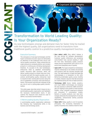 Transformation to World Leading Quality:
Is Your Organization Ready?
As new technologies emerge and demand rises for faster time-to-market
with the highest quality, QA organizations need to transform from
traditional quality control to a predictive quality management function.
Executive Summary
The emergence of new-age technologies and the
hyper-connected consumer space are demanding
an alteration in the traditional time versus cost
versus quality conundrum. Today, enterprises are
under pressure to constantly deliver zero incident
products in continuously shrinking development
timelines. To succeed in the new marketplace,
enterprises need to establish world-leading
quality assurance (QA) functions, which will
deliver quality products at faster-than-ever time-
to-market and with the lowest possible costs. To
achieve world-leading quality, enterprises need
to transform their existing QA function along the
axis of capabilities, processes, tools and measure-
ments. The business and end-user outlooks on QA
are core to such a cutting-edge quality transfor-
mation.
This white paper describes what it means to be a
world-leading quality organization and highlights
the necessary transformation levers. It also
outlines the measures that should be used to
define a successful transformation.
A World-Leading Quality Organization
A world-leading quality organization addresses
the following four fundamental shifts in the
business and technology world:
•	Zero defect shift: Zero defect release is
the new normal for software development.
Customer quality intolerance and escalating
cost-of-defect fixes warrant building it right
the first time. Developing quality products
needs precise requirements and a focus on an
end-to-end integrated view of quality.
•	Agile shift: The hypercompetitive marketplace
requires enterprises to be nimble and develop
new products with the shortest possible lead
time. The rapid adoption of Agile and Agile-like
methodologies is a testament to this shift.
Delivering predictable quality across monthly
or weekly releases requires that QA processes
are redefined along the lines of Agile practices.
•	Technology shift: Social, mobile, analytics,
and cloud (SMAC) technologies are changing
the way business is delivered. SMAC technolo-
gies are leading to the growth of new business
models, richer customer experience products
and innovative IT consumption models.
Delivery of quality products over new tech-
nologies demands the development of new QA
capabilities, nonfunctional testing practices
and niche tools.
•	Value shift: Today, quality is core to business
philosophy. The increasing importance of
quality in business has created a need for mani-
• Cognizant 20-20 Insights
cognizant 20-20 insights | july 2013
 