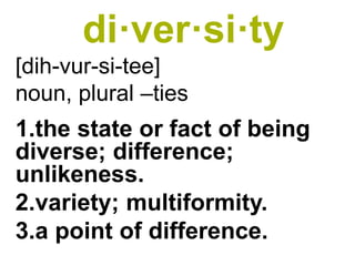 di·ver·si·ty 
[dih-vur-si-tee] 
noun, plural –ties 
1.the state or fact of being diverse; difference; unlikeness. 
2.variety; multiformity. 
3.a point of difference.  