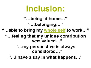 inclusion: 
“…being at home…” 
“…belonging…” 
“…able to bring my whole selfto work…” 
“…feeling that my unique contribution was valued…” 
“…my perspective is always considered…” 
“…I have a say in what happens…”  