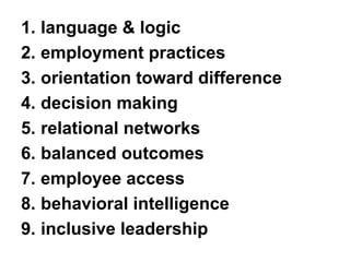 1.language & logic 
2.employment practices 
3.orientation toward difference 
4.decision making 
5.relational networks 
6.balanced outcomes 
7.employee access 
8.behavioral intelligence 
9.inclusive leadership  