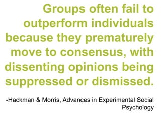 Groups often fail to outperform individuals because they prematurely move to consensus, with dissenting opinions being suppressed or dismissed. 
-Hackman & Morris, Advances in Experimental Social Psychology  
