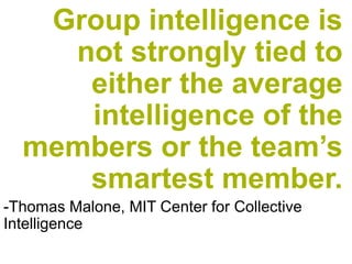 Group intelligence is not strongly tied to either the average intelligence of the members or the team’s smartest member. 
-Thomas Malone, MIT Center for Collective Intelligence  