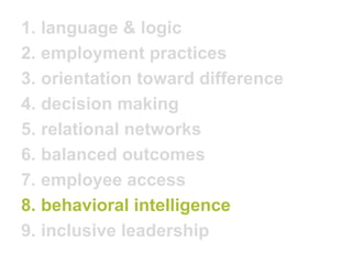 1.language & logic 
2.employment practices 
3.orientation toward difference 
4.decision making 
5.relational networks 
6.balanced outcomes 
7.employee access 
8.behavioral intelligence 
9.inclusive leadership  