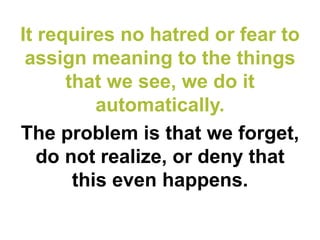 It requires no hatred or fear to assign meaning to the things that we see, we do it automatically. 
The problem is that we forget, do not realize, or deny that this even happens.  