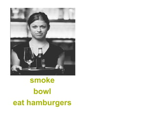 smoke 
bowl 
eat hamburgers  