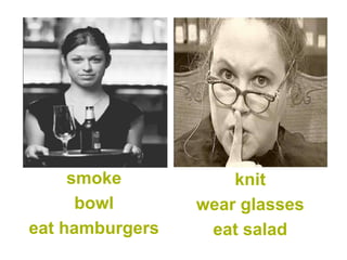 smoke 
bowl 
eat hamburgers 
knit 
wear glasses 
eat salad  