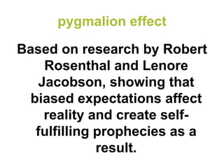 pygmalion effect 
Based on research by Robert Rosenthal and Lenore Jacobson, showing that biased expectations affect reality and create self- fulfilling prophecies as a result.  