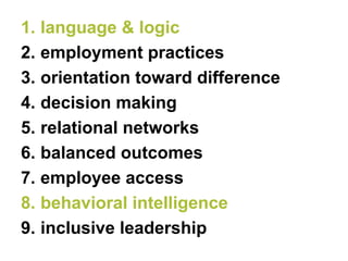 1.language & logic 
2.employment practices 
3.orientation toward difference 
4.decision making 
5.relational networks 
6.balanced outcomes 
7.employee access 
8.behavioral intelligence 
9.inclusive leadership  