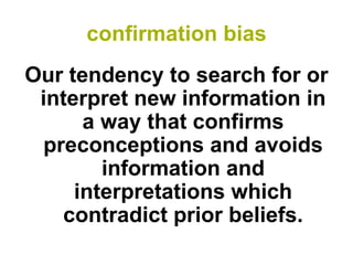 confirmation bias 
Our tendency to search for or interpret new information in a way that confirms preconceptions and avoids information and interpretations which contradict prior beliefs.  
