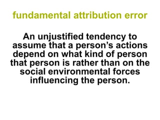 fundamental attribution error 
An unjustified tendency to assume that a person’s actions depend on what kind of person that person is rather than on the social environmental forces influencing the person.  