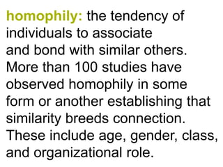 homophily:the tendency of individuals to associate andbondwith similar others. More than 100studies have observed homophily in some form or another establishing that similarity breeds connection. These include age, gender, class, and organizational role.  