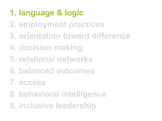 1.language & logic 
2.employment practices 
3.orientation toward difference 
4.decision making 
5.relational networks 
6.balanced outcomes 
7.access 
8.behavioral intelligence 
9.inclusive leadership  
