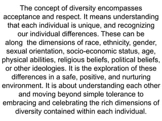 The concept of diversity encompasses acceptance and respect.It means understanding that each individual is unique,and recognizing our individual differences.These can be alongthe dimensions of race, ethnicity, gender, sexual orientation, socio-economic status, age, physical abilities, religious beliefs,political beliefs, or other ideologies.It is the explorationof these differences in a safe, positive, and nurturing environment.It is about understanding each other and moving beyondsimple tolerance to embracing and celebrating therich dimensions of diversity contained within each individual.  
