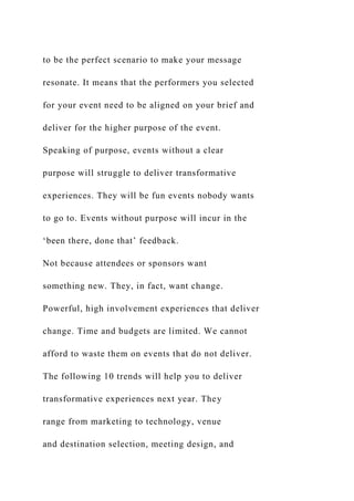 to be the perfect scenario to make your message
resonate. It means that the performers you selected
for your event need to be aligned on your brief and
deliver for the higher purpose of the event.
Speaking of purpose, events without a clear
purpose will struggle to deliver transformative
experiences. They will be fun events nobody wants
to go to. Events without purpose will incur in the
‘been there, done that’ feedback.
Not because attendees or sponsors want
something new. They, in fact, want change.
Powerful, high involvement experiences that deliver
change. Time and budgets are limited. We cannot
afford to waste them on events that do not deliver.
The following 10 trends will help you to deliver
transformative experiences next year. They
range from marketing to technology, venue
and destination selection, meeting design, and
 
