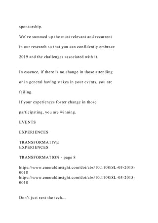 sponsorship.
We’ve summed up the most relevant and recurrent
in our research so that you can confidently embrace
2019 and the challenges associated with it.
In essence, if there is no change in those attending
or in general having stakes in your events, you are
failing.
If your experiences foster change in those
participating, you are winning.
EVENTS
EXPERIENCES
TRANSFORMATIVE
EXPERIENCES
TRANSFORMATION - page 8
https://www.emeraldinsight.com/doi/abs/10.1108/SL-03-2015-
0018
https://www.emeraldinsight.com/doi/abs/10.1108/SL-03-2015-
0018
Don’t just rent the tech...
 