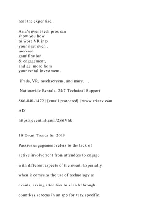 rent the exper tise.
Aria’s event tech pros can
show you how
to work VR into
your next event,
increase
gamification
& engagement,
and get more from
your rental investment.
iPads, VR, touchscreens, and more. . .
Nationwide Rentals 24/7 Technical Support
866-840-1472 | [email protected] | www.ariaav.com
AD
https://eventmb.com/2zbtVhk
10 Event Trends for 2019
Passive engagement refers to the lack of
active involvement from attendees to engage
with different aspects of the event. Especially
when it comes to the use of technology at
events; asking attendees to search through
countless screens in an app for very specific
 
