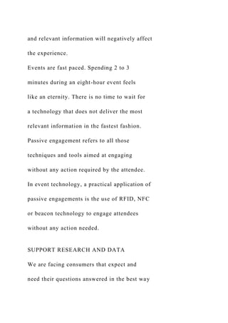 and relevant information will negatively affect
the experience.
Events are fast paced. Spending 2 to 3
minutes during an eight-hour event feels
like an eternity. There is no time to wait for
a technology that does not deliver the most
relevant information in the fastest fashion.
Passive engagement refers to all those
techniques and tools aimed at engaging
without any action required by the attendee.
In event technology, a practical application of
passive engagements is the use of RFID, NFC
or beacon technology to engage attendees
without any action needed.
SUPPORT RESEARCH AND DATA
We are facing consumers that expect and
need their questions answered in the best way
 
