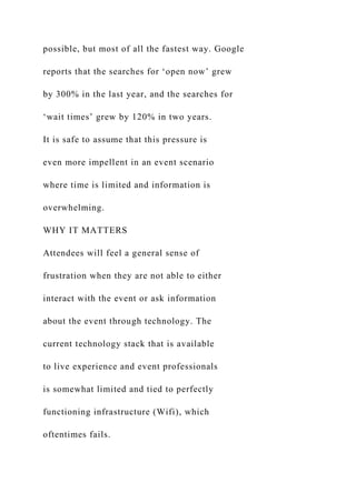 possible, but most of all the fastest way. Google
reports that the searches for ‘open now’ grew
by 300% in the last year, and the searches for
‘wait times’ grew by 120% in two years.
It is safe to assume that this pressure is
even more impellent in an event scenario
where time is limited and information is
overwhelming.
WHY IT MATTERS
Attendees will feel a general sense of
frustration when they are not able to either
interact with the event or ask information
about the event through technology. The
current technology stack that is available
to live experience and event professionals
is somewhat limited and tied to perfectly
functioning infrastructure (Wifi), which
oftentimes fails.
 