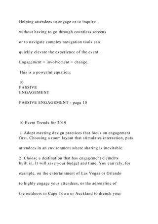 Helping attendees to engage or to inquire
without having to go through countless screens
or to navigate complex navigation tools can
quickly elevate the experience of the event.
Engagement = involvement = change.
This is a powerful equation.
10
PASSIVE
ENGAGEMENT
PASSIVE ENGAGEMENT - page 10
10 Event Trends for 2019
1. Adopt meeting design practices that focus on engagement
first. Choosing a room layout that stimulates interaction, puts
attendees in an environment where sharing is inevitable.
2. Choose a destination that has engagement elements
built in. It will save your budget and time. You can rely, for
example, on the entertainment of Las Vegas or Orlando
to highly engage your attendees, or the adrenaline of
the outdoors in Cape Town or Auckland to drench your
 