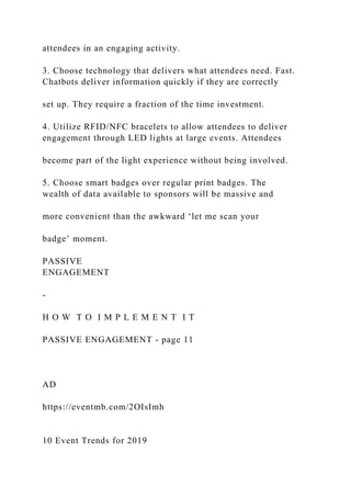 attendees in an engaging activity.
3. Choose technology that delivers what attendees need. Fast.
Chatbots deliver information quickly if they are correctly
set up. They require a fraction of the time investment.
4. Utilize RFID/NFC bracelets to allow attendees to deliver
engagement through LED lights at large events. Attendees
become part of the light experience without being involved.
5. Choose smart badges over regular print badges. The
wealth of data available to sponsors will be massive and
more convenient than the awkward ‘let me scan your
badge’ moment.
PASSIVE
ENGAGEMENT
-
H O W T O I M P L E M E N T I T
PASSIVE ENGAGEMENT - page 11
AD
https://eventmb.com/2OIsImh
10 Event Trends for 2019
 