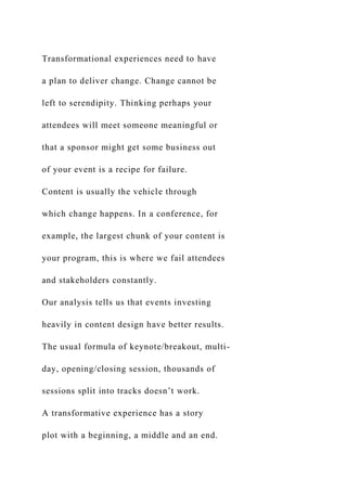 Transformational experiences need to have
a plan to deliver change. Change cannot be
left to serendipity. Thinking perhaps your
attendees will meet someone meaningful or
that a sponsor might get some business out
of your event is a recipe for failure.
Content is usually the vehicle through
which change happens. In a conference, for
example, the largest chunk of your content is
your program, this is where we fail attendees
and stakeholders constantly.
Our analysis tells us that events investing
heavily in content design have better results.
The usual formula of keynote/breakout, multi-
day, opening/closing session, thousands of
sessions split into tracks doesn’t work.
A transformative experience has a story
plot with a beginning, a middle and an end.
 