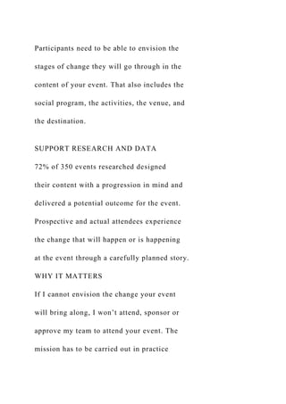 Participants need to be able to envision the
stages of change they will go through in the
content of your event. That also includes the
social program, the activities, the venue, and
the destination.
SUPPORT RESEARCH AND DATA
72% of 350 events researched designed
their content with a progression in mind and
delivered a potential outcome for the event.
Prospective and actual attendees experience
the change that will happen or is happening
at the event through a carefully planned story.
WHY IT MATTERS
If I cannot envision the change your event
will bring along, I won’t attend, sponsor or
approve my team to attend your event. The
mission has to be carried out in practice
 