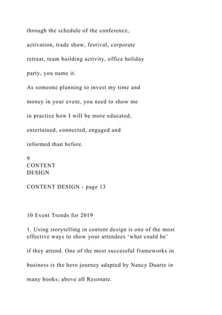 through the schedule of the conference,
activation, trade show, festival, corporate
retreat, team building activity, office holiday
party, you name it.
As someone planning to invest my time and
money in your event, you need to show me
in practice how I will be more educated,
entertained, connected, engaged and
informed than before.
9
CONTENT
DESIGN
CONTENT DESIGN - page 13
10 Event Trends for 2019
1. Using storytelling in content design is one of the most
effective ways to show your attendees ‘what could be’
if they attend. One of the most successful frameworks in
business is the hero journey adapted by Nancy Duarte in
many books; above all Resonate.
 